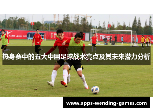热身赛中的五大中国足球战术亮点及其未来潜力分析 热身赛中的五大中国足球战术亮点及其未来潜力分析
