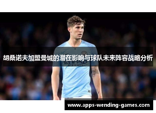 胡桑诺夫加盟曼城的潜在影响与球队未来阵容战略分析 胡桑诺夫加盟曼城的潜在影响与球队未来阵容战略分析