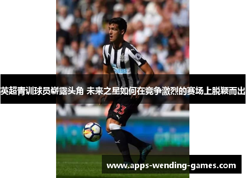 英超青训球员崭露头角 未来之星如何在竞争激烈的赛场上脱颖而出 英超青训球员崭露头角 未来之星如何在竞争激烈的赛场上脱颖而出