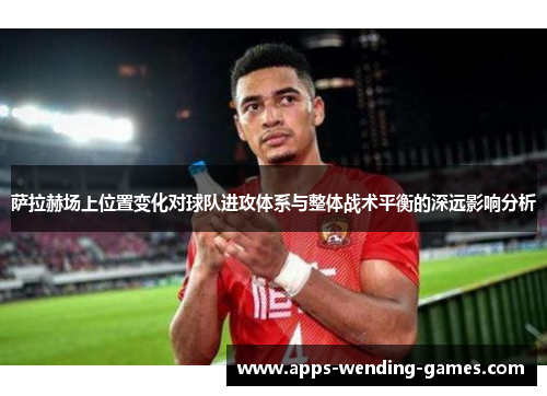 萨拉赫场上位置变化对球队进攻体系与整体战术平衡的深远影响分析