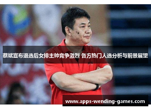 蔡斌宣布退选后女排主帅竞争激烈 各方热门人选分析与前景展望