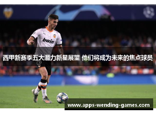 西甲新赛季五大潜力新星展望 他们将成为未来的焦点球员 西甲新赛季五大潜力新星展望 他们将成为未来的焦点球员