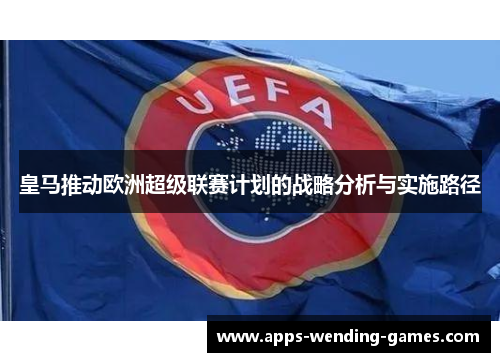 皇马推动欧洲超级联赛计划的战略分析与实施路径 皇马推动欧洲超级联赛计划的战略分析与实施路径