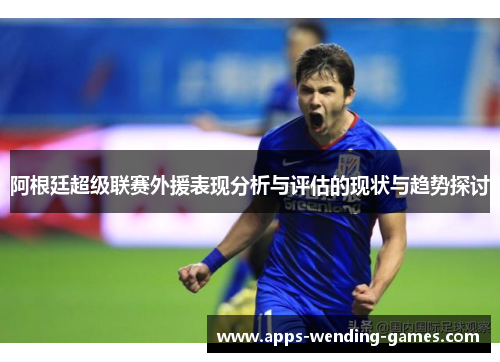 阿根廷超级联赛外援表现分析与评估的现状与趋势探讨 阿根廷超级联赛外援表现分析与评估的现状与趋势探讨