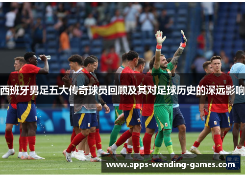 西班牙男足五大传奇球员回顾及其对足球历史的深远影响 西班牙男足五大传奇球员回顾及其对足球历史的深远影响