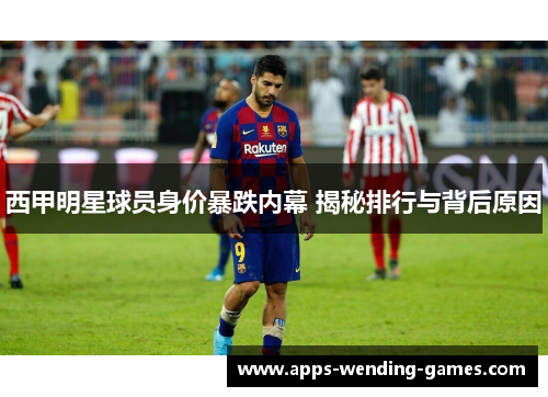 西甲明星球员身价暴跌内幕 揭秘排行与背后原因 西甲明星球员身价暴跌内幕 揭秘排行与背后原因