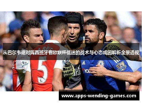 从巴尔韦德对阵西班牙看欧联杯低迷的战术与心态成因解析全景透视 从巴尔韦德对阵西班牙看欧联杯低迷的战术与心态成因解析全景透视