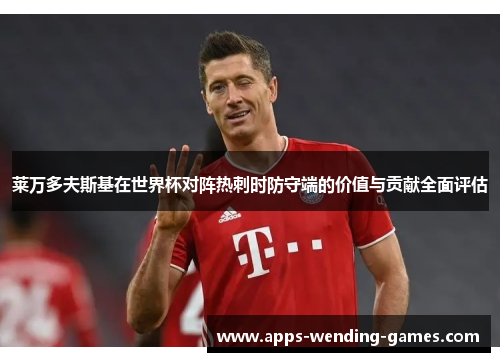 莱万多夫斯基在世界杯对阵热刺时防守端的价值与贡献全面评估