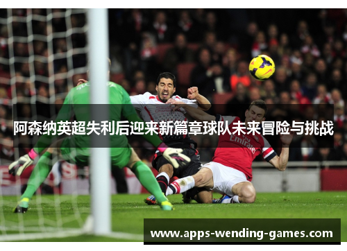 阿森纳英超失利后迎来新篇章球队未来冒险与挑战 阿森纳英超失利后迎来新篇章球队未来冒险与挑战
