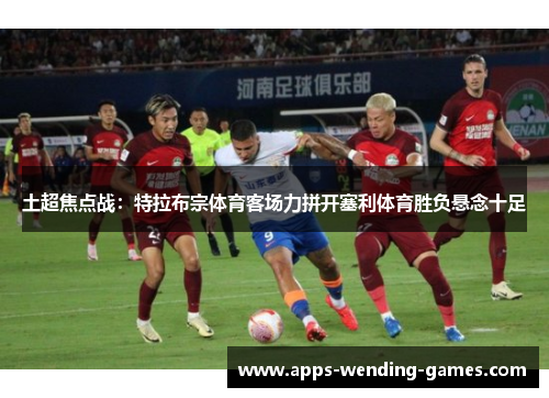 土超焦点战：特拉布宗体育客场力拼开塞利体育胜负悬念十足